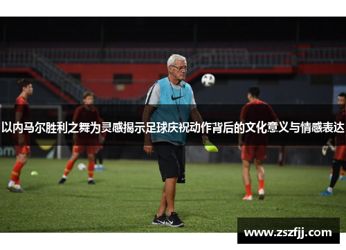 以内马尔胜利之舞为灵感揭示足球庆祝动作背后的文化意义与情感表达
