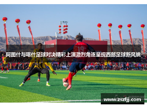 阿图什与喀什足球对决精彩上演激烈角逐呈现西部足球新风貌