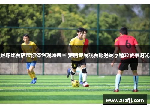 足球比赛店带你体验现场氛围 定制专属观赛服务尽享精彩赛事时光