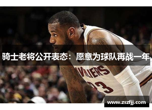 骑士老将公开表态：愿意为球队再战一年