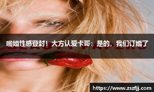 壹号娱乐啪姐性感登封！大方认爱卡哥：是的，我们订婚了